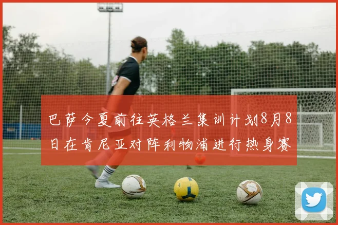巴萨今夏前往英格兰集训计划8月8日在肯尼亚对阵利物浦进行热身赛
