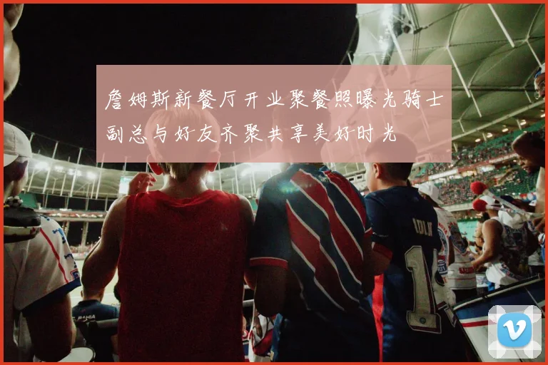 詹姆斯新餐厅开业聚餐照曝光骑士副总与好友齐聚共享美好时光
