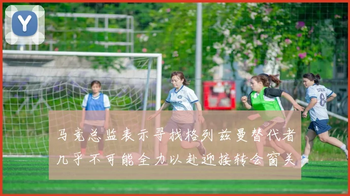马竞总监表示寻找格列兹曼替代者几乎不可能全力以赴迎接转会窗关闭
