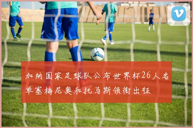 加纳国家足球队公布世界杯26人名单塞梅尼奥和托马斯领衔出征