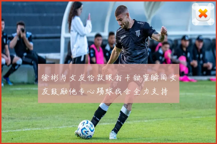 徐彬与女友伦敦眼打卡甜蜜瞬间女友鼓励他专心踢球我会全力支持