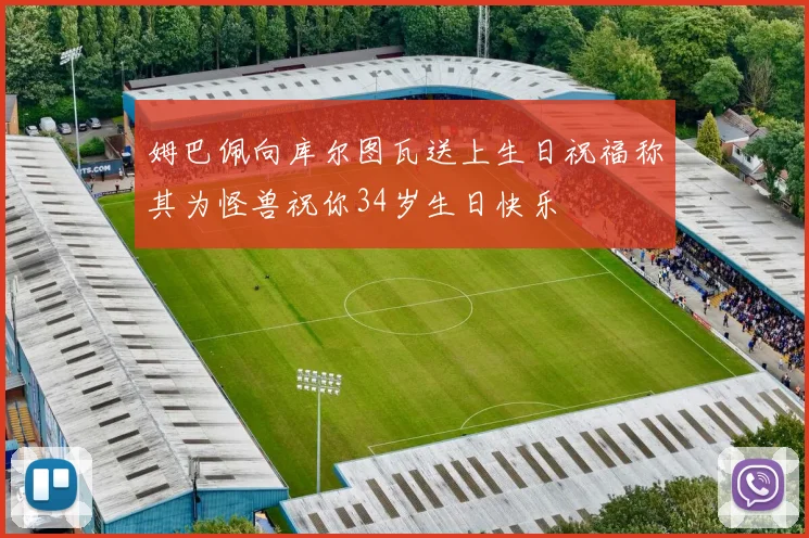 姆巴佩向库尔图瓦送上生日祝福称其为怪兽祝你34岁生日快乐