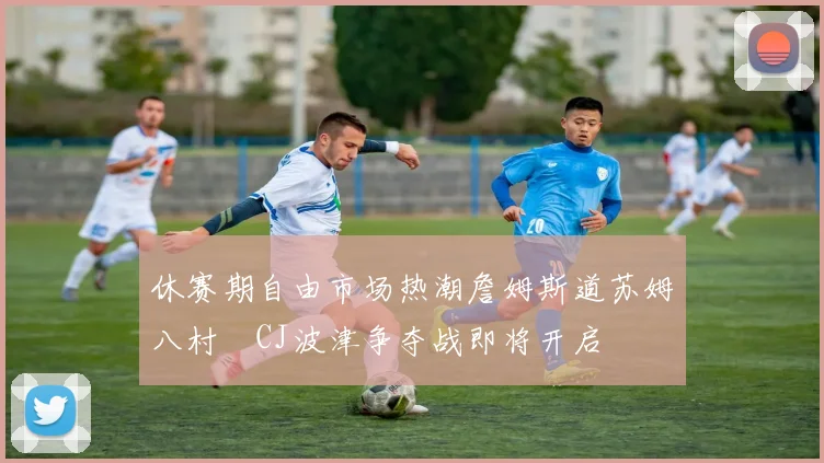 休赛期自由市场热潮詹姆斯道苏姆八村塁CJ波津争夺战即将开启