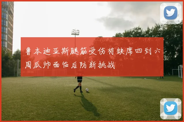 鲁本迪亚斯腿筋受伤将缺席四到六周瓜帅面临后防新挑战