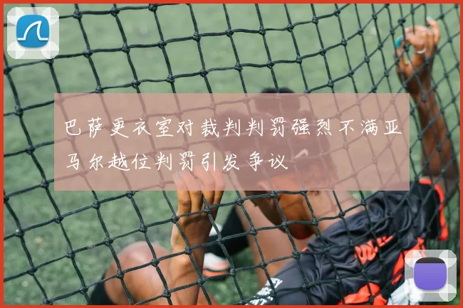 巴萨更衣室对裁判判罚强烈不满亚马尔越位判罚引发争议